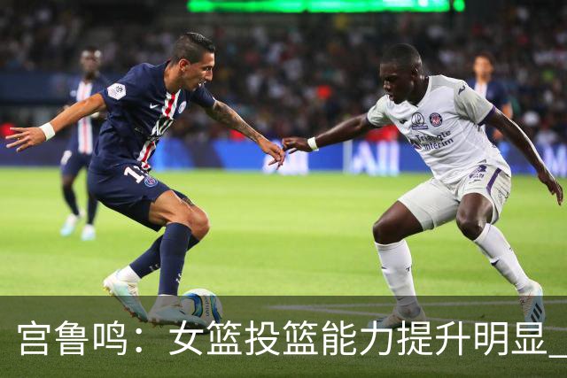 宫鲁鸣：女篮投篮能力提升明显 盼海外球员尽早归队