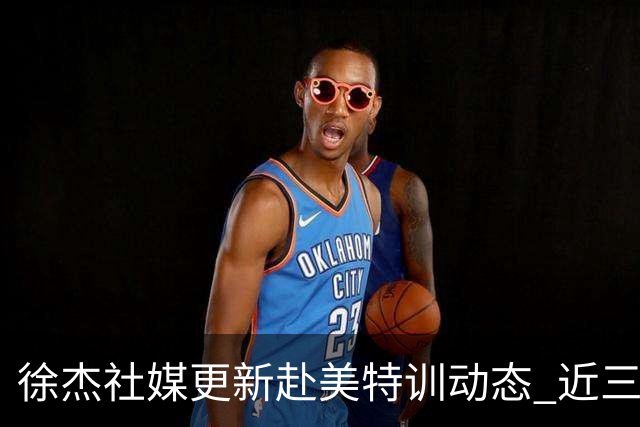 徐杰社媒更新赴美特训动态 近三次入选男篮集训均无缘正规大名单
