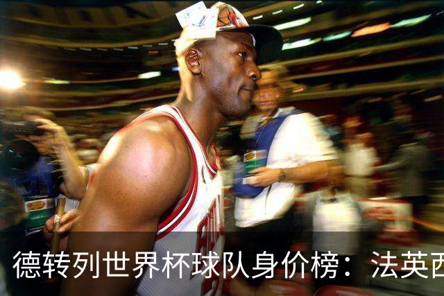 德转列世界杯球队身价榜：法英西列前三，葡德巴均超9亿欧