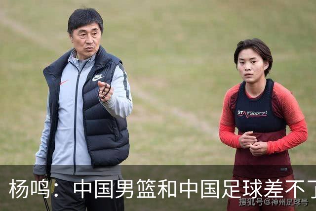 杨鸣：中国男篮和中国足球差不了太多，没有气场，失去了绝对优势